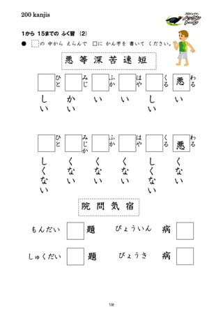 200 kanjis
１から １５までの ふく習 (２)
● の 中から えらんで □に かん字を 書いて ください。
悪 等 深 苦 速 短
わ
る
わ
る
い
く
な
い
く
る
く
る
し
い
し
く
な
い
は
や
は
や
い
く
な
い
ふ
か
ふ
か
い
く
な
い
み
じ
み
じ
か
か
い
く
な
い
ひ
と
ひ
と
し
い
し
く
な
い
悪
悪
びょういんもんだい
しゅくだい
院 問 気 宿
びょうき
題
題 病
病
186
 