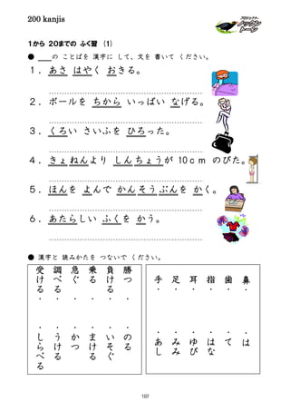 200 kanjis
１から ２０までの ふく習 (1)
● の ことばを 漢字に して、文を 書いて ください。
１．あさ はやく おきる。
２．ボールを ちから いっぱい なげる。
３．くろい さいふを ひろった。
４．きょねんより しんちょうが 10ｃｍ のびた。
５．ほんを よんで かんそう ぶんを かく。
６．あたらしい ふくを かう。
● 漢字と 読みかたを つないで ください。
勝
つ
・
・
の
る
負
け
る
・
・
い
そ
ぐ
乗
る
・
・
ま
け
る
急
ぐ
・
・
か
つ
調
べ
る
・
・
う
け
る
受
け
る
・
・
し
ら
べ
る
鼻
・
・
は
歯
・
・
て
指
・
・
は
な
耳
・
・
ゆ
び
足
・
・
み
み
手
・
・
あ
し
187
 