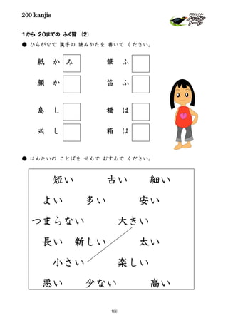 200 kanjis
１から ２０までの ふく習 (２)
● ひらがなで 漢字の 読みかたを 書いて ください。
紙 か 筆 ふ
顔 か 笛 ふ
島 し 橋 は
式 し 箱 は
● はんたいの ことばを せんで むすんで ください。
み
短い 古い 細い
よい 多い 安い
つまらない 大きい
長い 新しい 太い
小さい 楽しい
悪い 少ない 高い
188
 
