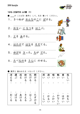 200 kanjis
１から ２５までの ふく習 (１)
● の ことばを 漢字に して、文を 書いて ください。
１．きつねが おんなのこに ばける。
２．おもい にもつを はこぶ。
３．とを あける。
４．はたけで はなを そだてる。
５．ゆびを きった。ちが でた。
６．たべものを さらに のせる。
● 漢字と 読みかたを つないで ください。
開
け
る
・
・
た
す
け
る
化
け
る
・
・
は
こ
ぶ
助
け
る
・
・
き
え
る
送
る
・
・
あ
け
る
運
ぶ
・
・
ば
け
る
消
え
る
・
・
お
く
る
悲
し
い
・
・
お
も
い
重
い
・
・
は
や
い
軽
い
・
・
か
な
し
い
暗
い
・
・
ふ
か
い
速
い
・
・
か
る
い
深
い
・
・
く
ら
い
189
 
