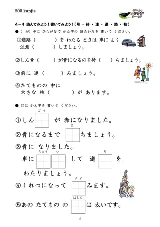 200 kanjis
４－４ 読んでみよう！書いてみよう！（号 ・ 待 ・ 注 ・ 進 ・ 路 ・ 柱）
● ( )の 中に ひらがなで かん字の 読みかたを 書いて ください。
①道路（ ）を わたる ときは 車に よく
注意（ ）しましょう。
②しん号（ ）が青になるのを待（ ）ちましょう。
③前に 進（ ）みましょう。
④たてものの 中に
大きな 柱（ ）が あります。
● □に かん字を 書いて ください。
①しん が 赤になりました。
②青になるまで ちましょう。
③青に なりました。
車に して 道 を
わたりましょう。
④１れつになって みます。
⑤あの たてもの の は 太いです。
ちゅう ろ
ご う
す す
い
はしら
ま
19
 