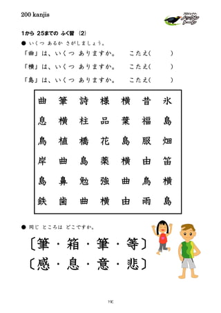 200 kanjis
１から ２５までの ふく習 (２)
● いくつ あるか さがしましょう。
「曲」は、いくつ ありますか。 こたえ( )
「横」は、いくつ ありますか。 こたえ( )
「島」は、いくつ ありますか。 こたえ( )
● 同じ ところは どこですか。
〔筆・箱・筆・等〕
〔感・息・意・悲〕
曲 筆 詩 様 横 昔 氷
息 横 柱 品 葉 福 島
鳥 植 橋 花 島 服 畑
岸 曲 島 薬 横 由 笛
島 鼻 勉 強 曲 鳥 横
鉄 歯 曲 横 由 雨 島
190
 