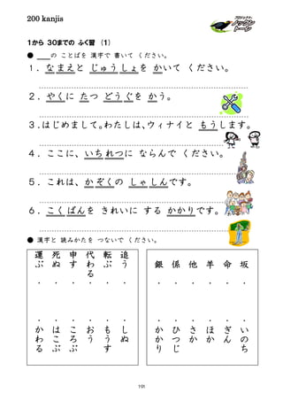200 kanjis
１から ３０までの ふく習 (１)
● の ことばを 漢字で 書いて ください。
１．な まえと じゅうしょを かいて ください。
２．やくに たつ どうぐを かう。
３．はじめまして。わたしは、ウィナイと もうします。
４．ここに、いちれつに ならんで ください。
５．これは、か ぞくの しゃ しんです。
６．こく ばんを きれいに する かかりです。
● 漢字と 読みかたを つないで ください。
追
う
・
・
し
ぬ
転
ぶ
・
・
も
う
す
代
わ
る
・
・
お
う
申
す
・
・
こ
ろ
ぶ
死
ぬ
・
・
は
こ
ぶ
運
ぶ
・
・
か
わ
る
坂
・
・
い
の
ち
命
・
・
ぎ
ん
羊
・
・
ほ
か
他
・
・
さ
か
係
・
・
ひ
つ
じ
銀
・
・
か
か
り
191
 