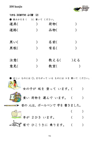 200 kanjis
１から ３０までの ふく習 (２)
● 読みかたを ( )に 書いて ください。
道具( ) 荷物( )
道路( ) 品物( )
黒い( ) 名前( )
黒板( ) 有名( )
注意( ) 教える( )える
意見( ) 教室( )
● 正しい ものには ○、まちがって いる ものには ×を 書いて ください。
女の子が 坂を 登って います。( )
重い 荷物を 運んで います。 ( )
昔の 人は、ボールペンで 字を 書きました。
( )
羊が ２ひき います。 ( )
家で ひこうきに 乗ります。 ( )
192
 