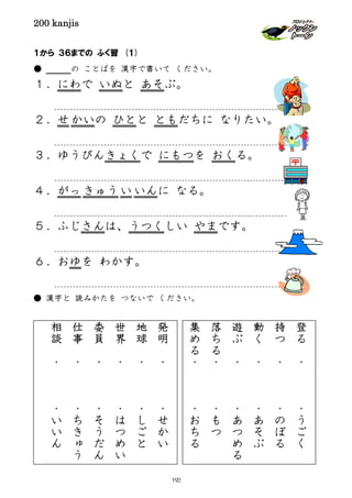 200 kanjis
１から ３６までの ふく習 (１)
● の ことばを 漢字で書いて ください。
１．にわで いぬと あそぶ。
２．せ かいの ひとと ともだちに なりたい。
３．ゆうびんきょくで にもつを おくる。
４．がっ きゅう い いんに なる。
５．ふじさんは、うつくしい やまです。
６．おゆを わかす。
● 漢字と 読みかたを つないで ください。
発
明
・
・
せ
か
い
地
球
・
・
し
ご
と
世
界
・
・
は
つ
め
い
委
員
・
・
そ
う
だ
ん
仕
事
・
・
ち
き
ゅ
う
相
談
・
・
い
い
ん
登
る
・
・
う
ご
く
持
つ
・
・
の
ぼ
る
動
く
・
・
あ
そ
ぶ
遊
ぶ
・
・
あ
つ
め
る
落
ち
る
・
・
も
つ
集
め
る
・
・
お
ち
る
193
 