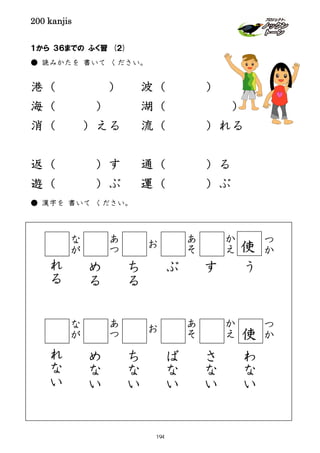 200 kanjis
１から ３６までの ふく習 (２)
● 読みかたを 書いて ください。
港（ ） 波（ ）
海（ ） 湖（ ）
消（ ）える 流（ ）れる
返（ ）す 通（ ）る
遊（ ）ぶ 運（ ）ぶ
● 漢字を 書いて ください。
つ
か
つ
か
う
わ
な
い
か
え
か
え
す
さ
な
い
あ
そ
あ
そ
ぶ
ば
な
い
お
お
ち
る
ち
な
い
あ
つ
あ
つ
め
る
め
な
い
な
が
な
が
れ
る
れ
な
い
使
使
194
 