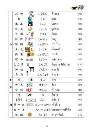 品 物 しなもの สิ่งของ (12)
島 しま เกาะ ( 5)
車 庫 しゃこ โรงรถ (10)
写 真 しゃしん รูปถ่าย (30)
自 由 じゆう อิสระ (14)
住 所 じゅうしょ ที่อยู่ (23)
し 宿 題 しゅくだい การบ้าน (11)
主 人 しゅじん เจ้าของร้าน (27)
商 業 しょうぎょう การค้า (12)
昭　和 しょうわ สมัยโชวะ (30)
し ん 号 しんごう สัญญาณไฟจราจร ( 4)
神 社 じんじゃ ศาลเจ้า (10)
身 長 しんちょう ส่วนสูง (18)
す 炭 すみ ถ่าน (31)
世 界 せかい โลก (34)
全 部 ぜんぶ ทั้งหมด (28)
他 た อื่น ๆ (28)
8対5 たい 8 ต่อ 5 (17)
た 第 一 回 だいいっかい ครั้งที่ 1 (20)
太 平 洋 たいへいよう มหาสมุทรแฟซิฟิก (33)
太 陽 たいよう ดวงอาทิตย์ ( 1)
せ
青黄赤
平成大正
昭和元年 昭和64年
1926年 1989年
太平洋
東京都南区
ふじ町
ガンバローズ トルネードス
8対5
197
 