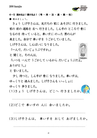 200 kanjis
４－５ 読めるよ！書けるよ！ （号 ・ 待 ・ 注 ・ 進 ・ 路 ・ 柱）
● 読みましょう。
きょう しげ子さんは、友だちの 家に あそびに 行きました。
家の 前の 道路を 左へ 行きました。しん号の ところで 青に
なるのを 待って いると、車いすに のった 男の人が
来ました。自分で 車いすを うごかしていました。
しげ子さんは、しんぱいに なりました。
「一人で、だいじょうぶですか。」
と 聞くと、その人は、
「いつも 一人で うごかして いるから だいじょうぶだよ。
ありがとう。」
と 言いました。
少し 待つと、しん号が 青に なりました。車いすは、
ゆっくりと 進みました。しげ子さんも いっしょに
ゆっくり 歩きました。
(１)きょう しげ子さんは、どこへ 行きましたか。
(２)どこで 車いすの 人に 会いましたか。
(３)しげ子さんは、 車いすを おして あげましたか。
20
 