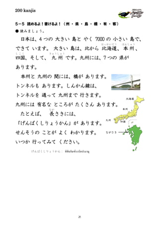 200 kanjis
５－５ 読めるよ！書けるよ！ （州 ・ 県 ・ 島 ・ 橋 ・ 有 ・ 客）
● 読みましょう。
日本は、4 つの 大きい 島と やく 7000 の 小さい 島で、
できて います。 大きい 島は、北から 北海道
ほっかいどう
、本州
ほんしゅう
、
四国
し こ く
、そして、 九 州
きゅうしゅう
です。九州には、7 つの 県が
あります。
本州と 九州の 間には、橋が あります。
トンネルも あります。しんかん線は、
トンネルを 通って 九州まで 行きます。
九州には 有名な ところが たくさん あります。
たとえば、 長
なが
さきには、
「げんばくしりょうかん」が あります。
せんそうの ことが よく わかります。
いつか 行ってみて ください。
北海道
本州
四国
九州
げんばくしりょうかん： พิพิธภัณฑ์ระเบิดปรมาณู
ながさき
25
 