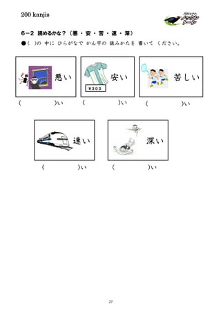 200 kanjis
深い
６－２ 読めるかな？ （悪 ・ 安 ・ 苦 ・ 速 ・ 深）
● ( )の 中に ひらがなで かん字の 読みかたを 書いて ください。
悪い 苦しい安い
￥３００
速い
( )い
( )い( )い
( )い( )い
27
 