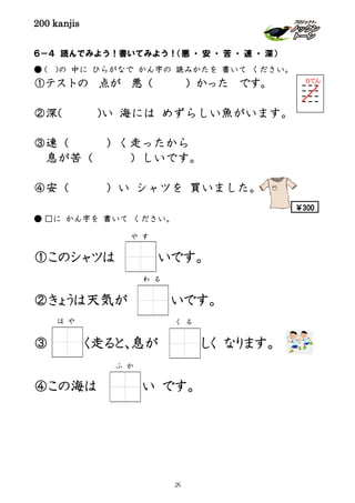 200 kanjis
６－４ 読んでみよう！書いてみよう！（悪 ・ 安 ・ 苦 ・ 速 ・ 深）
● ( )の 中に ひらがなで かん字の 読みかたを 書いて ください。
①テストの 点が 悪（ ）かった です。
②深( )い 海には めずらしい魚がいます。
③速（ ）く走ったから
息が苦（ ）しいです。
④安（ ）い シャツを 買いました。
● □に かん字を 書いて ください。
①このシャツは いです。
②きょうは天気が いです。
③ く走ると､息が しく なります。
④この海は い です。
わ る
ふ か
は や く る
０てん
や す
￥300
29
 