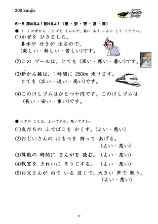 200 kanjis
６－５ 読めるよ！書けるよ！ （悪 ・ 安 ・ 苦 ・ 速 ・ 深）
● （ ）の中から ことばを えらんで、絵に あう ぶんに して ください。
(1)かぜを ひきました。
鼻水や せきが 出るので、
(楽しい・新しい・苦しい)です。
(2)この プールは、とても (深い・寒い・暑い)です。
(3)新
しん
かん線は、1 時間に 250km 走ります。
とても (広い・速い・高い)です。
(4)このけしゴムはひとつ十円です。このけしゴムは
(長い・安い・重い)です。
● つぎの ことは、よいですか。悪いですか。
(1)友だちの ふでばこを かくす。(よい・悪い)
(2)おじいさんの にもつを 持って あげる。
(よい・悪い)
(3)算数の 時間に まんがを 読む。 (よい・悪い)
(4)教室を きれいに そうじする。 (よい・悪い)
(5)お父さんが ねて いる 近くで、大きい 声で 歌う。
(よい・悪い)
30
 