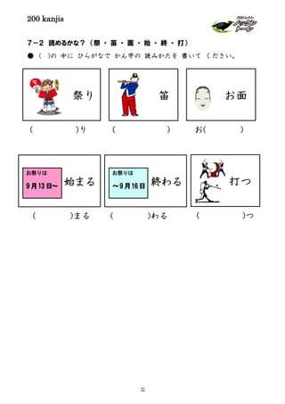 200 kanjis
７－２ 読めるかな？ （祭 ・ 笛 ・ 面 ・ 始 ・ 終 ・ 打）
● ( )の 中に ひらがなで かん字の 読みかたを 書いて ください。
祭り 笛
( )り ( ) お( )
始まる
お祭りは
9月13日～
( )まる
終わる
お祭りは
～9月16日
( )わる ( )つ
打つ
お面
32
 