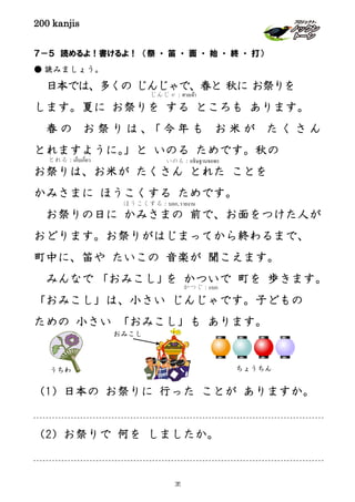 200 kanjis
７－５ 読めるよ！書けるよ！ （祭 ・ 笛 ・ 面 ・ 始 ・ 終 ・ 打）
● 読みましょう。
日本では、多くの じんじゃで、春と 秋に お祭りを
します。夏に お祭りを する ところも あります。
春 の お 祭 り は 、「 今 年 も お 米 が た く さ ん
とれますように。」と いのる ためです。秋の
お祭りは、お米が たくさん とれた ことを
かみさまに ほうこくする ためです。
お祭りの日に かみさまの 前で、お面をつけた人が
おどります。お祭りがはじまってから終わるまで、
町中に、笛や たいこの 音楽が 聞こえます。
みんなで 「おみこし」を かついで 町を 歩きます。
「おみこし」は、小さい じんじゃです。子どもの
ための 小さい 「おみこし」も あります。
（1）日本の お祭りに 行った ことが ありますか。
（2）お祭りで 何を しましたか。
いのる：อธิษฐานขอพรとれる：เก็บเกี่ยว
ほうこくする：บอก, รายงาน
じんじゃ：ศาลเจ้า
かつぐ：แบก
ちょうちんうちわ
おみこし
35
 