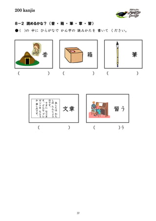 200 kanjis
８－２ 読めるかな？ （昔 ・ 箱 ・ 筆 ・ 章 ・ 習）
● ( )の 中に ひらがなで かん字の 読みかたを 書いて ください。
筆箱
文章
あ
し
た
は
わ
た
し
の
た
ん
じ
ょ
う
日
で
す
。
十
才
に
な
り
ま
す
。
ど
ん
な
プ
レ
ゼ
ン
ト
を
も
ら
う
か
楽
し
み
で
す
。
習う
( ) ( ) ( )
（ ) ( )う
昔
37
 