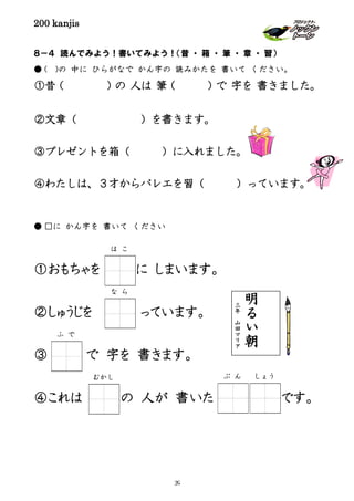 200 kanjis
８－４ 読んでみよう！書いてみよう！（昔 ・ 箱 ・ 筆 ・ 章 ・ 習）
● ( )の 中に ひらがなで かん字の 読みかたを 書いて ください。
①昔（ ）の 人は 筆（ ）で 字を 書きました。
②文章（ ）を書きます。
③プレゼントを箱（ ）に入れました。
④わたしは、３才からバレエを習（ ）っています。
● □に かん字を 書いて ください
①おもちゃを に しまいます。
②しゅうじを っています。
③ で 字を 書きます。
④これは の 人が 書いた です。
明
る
い
朝
三
年
山
田
マ
リ
ア
むかし
ふ で
ぶ ん しょう
は こ
な ら
39
 