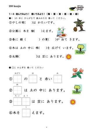 200 kanjis
１－４ 読んでみよう！ 書いてみよう！ （陽 ・ 葉 ・ 実 ・ 根 ・ 植 ・ 緑）
● ( )の 中に ひらがなで 読みかたを 書いて ください。
①やしの実( )は かたいです。
②公園に 木を 植( )えます。
③春に 緑（ ）の葉( )が 出て きます。
④木は 土の 中に 根( )を 広げて います。
⑤太陽( )は 空に あります。
● □に かん字を 書いて ください
① の と 赤い
② は 土の 中に あります。
③ は 空に あります。
④木を えます。
みどり は み
ね
た い よ う
う
4
 