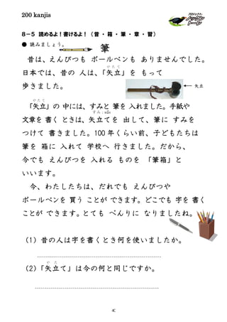 200 kanjis
８－５ 読めるよ！書けるよ！ （昔 ・ 箱 ・ 筆 ・ 章 ・ 習）
● 読みましょう。
昔は、えんぴつも ボールペンも ありませんでした。
日本では、昔の 人は、「矢立
や た て
」を もって
歩きました。
「矢立
や た て
」の 中には、すみと 筆を 入れました。手紙や
文章を 書く ときは、矢立てを 出して、筆に すみを
つけて 書きました。100 年くらい前、子どもたちは
筆を 箱に 入れて 学校へ 行きました。だから、
今でも えんぴつを 入れる ものを 「筆箱」と
いいます。
今、わたしたちは、だれでも えんぴつや
ボールペンを 買う ことが できます。どこでも 字を 書く
ことが できます。とても べんりに なりましたね。
（1）昔の人は字を書くとき何を使いましたか。
（2）「矢立
や た
て」は今の何と同じですか。
すみ：หมึก
矢立
筆
40
 