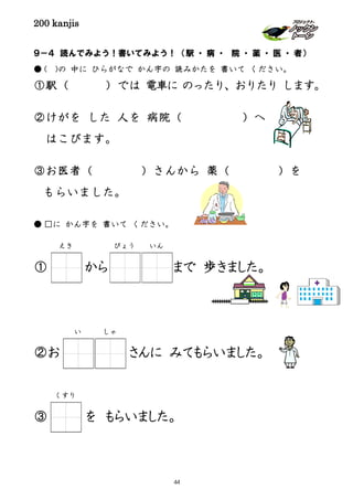 200 kanjis
９－４ 読んでみよう！書いてみよう！ （駅 ・ 病 ・ 院 ・ 薬 ・ 医 ・ 者）
● ( )の 中に ひらがなで かん字の 読みかたを 書いて ください。
①駅（ ）では 電車に のったり、おりたり します。
②けがを した 人を 病院（ ）へ
はこびます。
③お医者（ ）さんから 薬（ ）を
もらいました。
● □に かん字を 書いて ください。
① から まで 歩きました。
②お さんに みてもらいました。
③ を もらいました。
えき
くすり
びょう いん
い しゃ
44
 