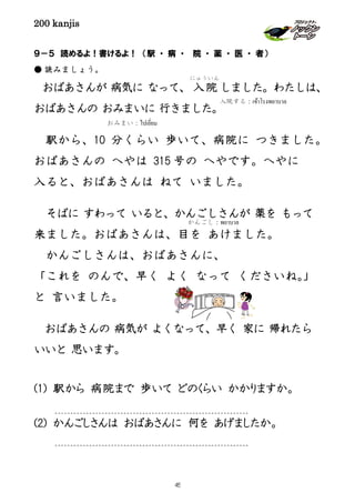 200 kanjis
入院する：เข้าโรงพยาบาล
９－５ 読めるよ！書けるよ！ （駅 ・ 病 ・ 院 ・ 薬 ・ 医 ・ 者）
● 読みましょう。
おばあさんが 病気に なって、 入院
にゅういん
しました。わたしは、
おばあさんの おみまいに 行きました。
駅から、10 分くらい 歩いて、病院に つきました。
おばあさんの へやは 315 号の へやです。へやに
入ると、おばあさんは ねて いました。
そばに すわって いると、かんごしさんが 薬を もって
来ました。おばあさんは、目を あけました。
かんごしさんは、おばあさんに、
「これを のんで、早く よく なって くださいね。」
と 言いました。
おばあさんの 病気が よくなって、早く 家に 帰れたら
いいと 思います。
(1) 駅から 病院まで 歩いて どのくらい かかりますか。
(2) かんごしさんは おばあさんに 何を あげましたか。
おみまい：ไปเยี่ยม
かんごし：พยาบาล
45
 
