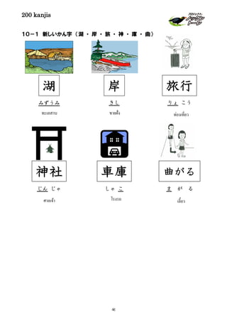 200 kanjis
１０－１ 新しいかん字 （湖 ・ 岸 ・ 旅 ・ 神 ・ 庫 ・ 曲）
岸
きし
ชายฝั่ง
湖
みずうみ
ทะเลสาบ
曲がる
ま が る
เลี้ยว
旅行
りょ こう
ท่องเที่ยว
車庫
しゃ こ
โรงรถ
神社
じん じゃ
ศาลเจ้า
46
 