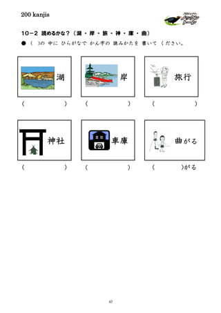 200 kanjis
１０－２ 読めるかな？ （湖 ・ 岸 ・ 旅 ・ 神 ・ 庫 ・ 曲）
● （ )の 中に ひらがなで かん字の 読みかたを 書いて ください。
湖
曲がる
( )
神社
( ) ( )がる
車庫
( )
( )
旅行岸
( )
47
 