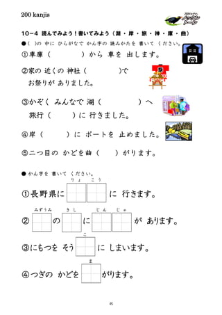 200 kanjis
１０－４ 読んでみよう！書いてみよう （湖 ・ 岸 ・ 旅 ・ 神 ・ 庫 ・ 曲）
● ( )の 中に ひらがなで かん字の 読みかたを 書いて ください。
①車庫（ ）から 車を 出します。
②家の 近くの 神社（ )で
お祭りが ありました。
③かぞく みんなで 湖（ ）へ
旅行（ ) に 行きました。
④岸（ ）に ボートを 止めました。
⑤二つ目の かどを曲（ ）がります。
● かん字を 書いて ください。
①長野県に に 行きます。
② の に が あります。
③にもつを そう に しまいます。
④つぎの かどを がります。
り ょ こ う
みずうみ き し じ ん じ ゃ
こ
ま
49
 
