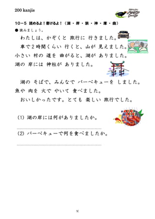 200 kanjis
１０－５ 読めるよ！書けるよ！ （湖 ・ 岸 ・ 旅 ・ 神 ・ 庫 ・ 曲）
● 読みましょう。
わたしは、かぞくと 旅行に 行きました。
車で 2 時間くらい 行くと、山が 見えました。
小さい 村の 道を 曲がると、湖が ありました。
湖の 岸には 神社が ありました。
湖の そばで、みんなで バーベキューを しました。
魚や 肉を 火で やいて 食べました。
おいしかったです。とても 楽しい 旅行でした。
（1) 湖の岸には何がありましたか。
（2) バーベキューで何を食べましたか。
50
 