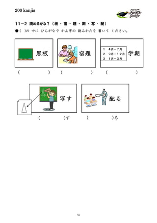 200 kanjis
１１－２ 読めるかな？ （板 ・ 宿 ・ 題 ・ 期 ・ 写 ・ 配）
● ( )の 中に ひらがなで かん字の 読みかたを 書いて ください。
宿題 学期
１ ４月－７月
２ ９月－１２月
３ １月－３月
写す 配る
( )
( )る( )す
( ) ( )
黒板
52
 