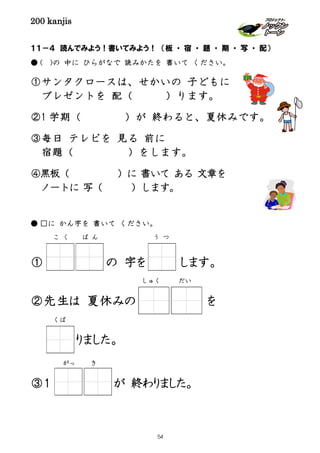 200 kanjis
１１－４ 読んでみよう！書いてみよう！ （板 ・ 宿 ・ 題 ・ 期 ・ 写 ・ 配）
● ( )の 中に ひらがなで 読みかたを 書いて ください。
①サンタクロースは、せかいの 子どもに
プレゼントを 配（ ）ります。
②1 学期（ ）が 終わると、夏休みです。
③毎日 テレビを 見る 前に
宿題（ ）をします。
④黒板（ ）に 書いて ある 文章を
ノートに 写（ ）します。
● □に かん字を 書いて ください。
① の 字を します。
②先生は 夏休みの を
りました。
③１ が 終わりました。
う つこ く ば ん
だいしゅく
がっ き
くば
54
 