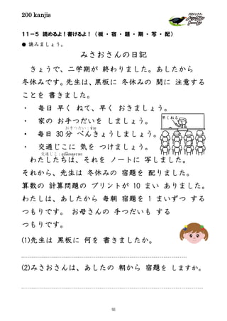 200 kanjis
早くねる
１１－５ 読めるよ！書けるよ！ （板 ・ 宿 ・ 題 ・ 期 ・ 写 ・ 配）
● 読みましょう。
みさおさんの日記
きょうで、二学期が 終わりました。あしたから
冬休みです。先生は、黒板に 冬休みの 間に 注意する
ことを 書きました。
・ 毎日 早く ねて、早く おきましょう。
・ 家の お手つだいを しましょう。
・ 毎日 30 分 べんきょうしましょう。
・ 交通じこに 気を つけましょう。
わたしたちは、それを ノートに 写しました。
それから、先生は 冬休みの 宿題を 配りました。
算数の 計算問題の プリントが 10 まい ありました。
わたしは、あしたから 毎朝 宿題を 1 まいずつ する
つもりです。 お母さんの 手つだいも する
つもりです。
(1)先生は 黒板に 何を 書きましたか。
(2)みさおさんは、あしたの 朝から 宿題を しますか。
お手つだい：ช่วย
交通じこ：อุบัติเหตุจราจร
55
 