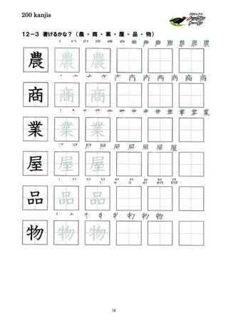200 kanjis
１２－３ 書けるかな？ （農 ・ 商 ・ 業 ・ 屋 ・ 品 ・ 物）
品 品 品 品 品 品 品 品 品
農 農 農 農 農 農 農 農 農 農 農 農 農
物 物 物 物 物 物 物 物
屋 屋 屋 屋 屋 屋 屋 屋 屋
商 商 商 商 商 商 商 商 商 商 商
品 品 品
屋 屋 屋
商 商 商
農 農 農
業 業 業
業 業 業 業 業 業 業 業 業 業 業 業 業
物 物 物
58
 