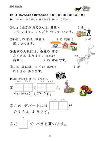 200 kanjis
１２－４ 読んでみよう！書いてみよう！ （農 ・ 商 ・ 業 ・ 屋 ・ 品 ・ 物）
● ( )の 中に ひらがなで 読みかたを 書いて ください。
①しょうた君の お父さんは、農業（ ）を
して います。りんごを 作って います。
②わたしの 家は、本屋（ ）と 花屋（ ）の
間に あります。
③東京や大阪には、会社
かいしゃ
や 店が
たくさん あります。日本の
商業（ ）の 中心です。
④この 店には、タイの 品物（ ）が
たくさん あります。
● □に かん字を 書いて ください。
① も も、
たいせつな しごとです。
②この デパートには が
たくさん あります。
③花 で バラを買います。
しょう ぎょうのう ぎょう
し な も の
や
東京
大阪
59
 
