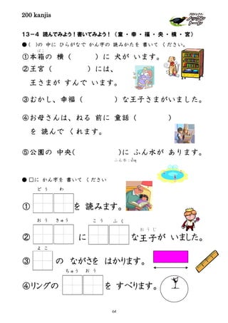 200 kanjis
１３－４ 読んでみよう！書いてみよう！ （童 ・ 幸 ・ 福 ・ 央 ・ 横 ・ 宮）
● ( )の 中に ひらがなで かん字の 読みかたを 書いて ください。
①本箱
ばこ
の 横（ ）に 犬が います。
②王宮（ ）には、
王さまが すんで います。
③むかし、幸福（ ）な王子さまがいました。
④お母さんは、ねる 前に 童話（ ）
を 読んで くれます。
⑤公園の 中央（ ）に ふん水が あります。
● □に かん字を 書いて ください
① を 読みます。
② に な王子
お う じ
が いました。
③ の ながさを はかります。
④リングの を すべります。
ふん水：นํ้าพุ
ど う わ
こ う ふ くお う きゅう
よ こ
ちゅう お う
64
 