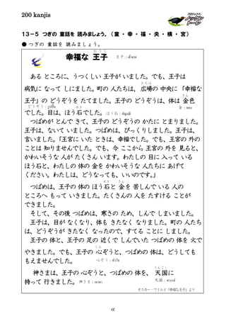 200 kanjis
１３－５ つぎの 童話を 読みましょう。 （童 ・ 幸 ・ 福 ・ 央 ・ 横 ・ 宮）
● つぎの 童話を 読みましょう。
「うさぎと かめ」
うさぎと かめが どちらが速いか
走る きょうそうをしました。
うさぎが、「かめは おそいから、 だいじょうぶだ！」
と思って休んでいる間に、かめは さきに行ってしまい
ました。
幸福な 王子
お う じ
ある ところに、うつくしい 王子が いました。でも、王子は
病気に なって しにました。町の 人たちは、広場
ひろば
の 中央に「幸福な
王子」の どうぞうを たてました。王子の どうぞうは、体は 金
きん
色
でした。目は、ほう石
せき
でした。
つばめが とんで きて、王子の どうぞうの かたに とまりました。
王子は、ないて いました。つばめは、びっくりしました。王子は、
言いました。「王宮に いた ときは、幸福でした。でも、王宮の 外の
ことは 知りませんでした。でも、今 ここから 王宮の 外を 見ると、
かわいそうな 人が たくさん います。わたしの 目に 入って いる
ほう石と、わたしの 体の 金を かわいそうな 人たちに あげて
ください。わたしは、どうなっても、いいのです。」
つばめは、王子の 体の ほう石
せき
と 金
きん
を 苦しんで いる 人の
ところへ もって いきました。たくさんの 人を たすける ことが
できました。
そして、その後 つばめは、寒さの ため、しんで しまいました。
王子は、目が なくなり、体も きたなく なりました。町の 人たち
は、どうぞうが きたなく なったので、すてる ことに しました。
王子の 体と、王子の 足の 近くで しんでいた つばめの 体を 火で
やきました。でも、王子の 心
しん
ぞうと、つばめの 体は、どうしても
もえませんでした。
神さまは、王子の 心ぞうと、つばめの 体を、 天国
てんごく
に
持って 行きました。
どうぞう：รูปปั้น 金：ทอง
ほう石：อัญมณี
王子：เจ้าชาย
神さま：เทวดา 天国：สวรรค์
心ぞう：หัวใจ
オスカー・ワイルド「幸福な王子」より
65
 