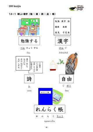200 kanjis
１４－１ 新しい漢字 （勉 ・ 漢 ・ 詩 ・ 由 ・ 帳）
れんらく帳
れんらく帳
れ ん ら く ちょう
สมุดจดการบ้าน
勉強する
べん きょう する
เรียน
詩
し
กลอน
こ
の
道
は
い
つ
か
来
た
道
あ
あ
そ
う
だ
よ
お
母
さ
ま
と
海
は
広
い
な
大
き
い
な
月
は
の
ぼ
る
し
日
が
し
ず
む
自由
じ ゆう
อิสระ
勉強 漢字 詩
農業 商業
意 見 予 定表
漢字
ตัวอักษรคันจิ
かん じ
66
 