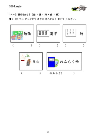 200 kanjis
１４－２ 読めるかな？ （勉 ・ 漢 ・ 詩 ・ 由 ・ 帳）
● ( )の 中に ひらがなで 漢字の 読みかたを 書いて ください。
漢字
農
業
商
業
宿
題
( ) ( )
れんらく( )
詩
春
が
来
た
春
が
来
た
ど
こ
に
来
た
( )
勉強
れんらく帳
れんらく
( )
自由
67
 