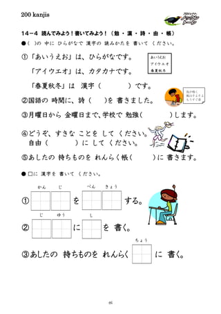 200 kanjis
１４－４ 読んでみよう！書いてみよう！ （勉 ・ 漢 ・ 詩 ・ 由 ・ 帳）
● ( )の 中に ひらがなで 漢字の 読みかたを 書いて ください。
①「あいうえお」は、ひらがなです。
「アイウエオ」は、カタカナです。
「春夏秋冬」は 漢字（ ）です。
②国語の 時間に、詩（ )を 書きました。
③月曜日から 金曜日まで、学校で 勉強（ ）します。
④どうぞ、すきな ことを して ください。
自由（ ）に して ください。
⑤あしたの 持ちものを れんらく帳（ ）に 書きます。
● □に 漢字を 書いて ください。
① を する。
② に を 書く。
③あしたの 持ちものを れんらく に 書く。
鳥が鳴く
風はそよそよ
もうすぐ春
あいうえお
ア イ ウ エ オ
春夏秋冬
し
ちょう
じ ゆう
かん じ べん きょう
69
 