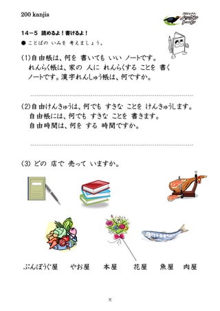 200 kanjis
１４－５ 読めるよ！書けるよ！
● ことばの いみを 考えましょう。
（1)自由帳は、何を 書いても いい ノートです。
れんらく帳は、家の 人に れんらくする ことを 書く
ノートです。漢字れんしゅう帳は、何ですか。
（2)自由けんきゅうは、何でも すきな ことを けんきゅうします。
自由帳には、何でも すきな ことを 書きます。
自由時間は、何を する 時間ですか。
（3) どの 店で 売って いますか。
魚屋 肉屋ぶんぼうぐ屋 花屋本屋やお屋
70
 