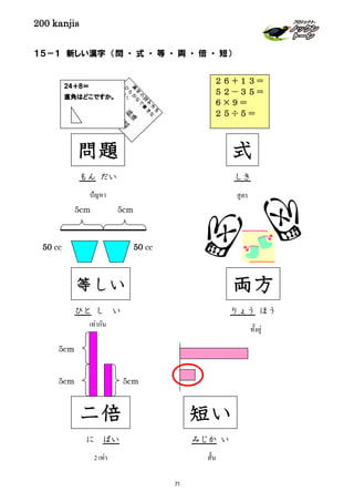 200 kanjis
１５－１ 新しい漢字 （問 ・ 式 ・ 等 ・ 両 ・ 倍 ・ 短）
二倍
5cm
5cm 5cm
に ばい
2 เท่า
等しい
5cm 5cm
50 cc 50 cc
ひと し い
เท่ากัน
両方
りょう ほう
ทั้งคู่
２４＋８＝
直角はどこですか。
問題
もん だい
ปัญหา
短い
みじか い
สั้น
２６＋１３＝
５２－３５＝
６×９＝
２５÷５＝
式
しき
สูตร
71
 