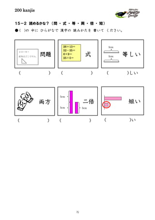 200 kanjis
１５－２ 読めるかな？ （問 ・ 式 ・ 等 ・ 両 ・ 倍 ・ 短）
● ( )の 中に ひらがなで 漢字の 読みかたを 書いて ください。
等しい問題
２４＋８＝
直角はどこですか。
短い
( ) ( )しい
二倍
( )
両方
( ) ( )い
式
( )
5cm
5cm 5cm
5cm
5cm
26＋13＝
52－35＝
6×9＝
25÷5＝
72
 