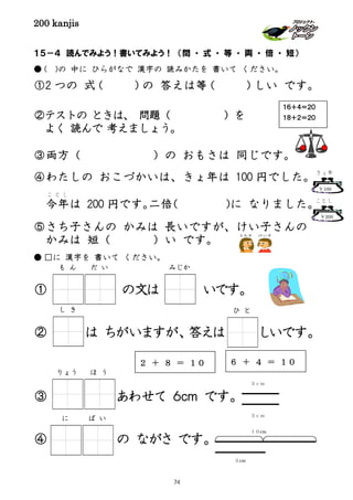 200 kanjis
１５－４ 読んでみよう！書いてみよう！ （問 ・ 式 ・ 等 ・ 両 ・ 倍 ・ 短）
● ( )の 中に ひらがなで 漢字の 読みかたを 書いて ください。
①2 つの 式（ ）の 答えは等（ ）しい です。
②テストの ときは、 問題（ ）を
よく 読んで 考えましょう。
③両方（ ）の おもさは 同じです。
④わたしの おこづかいは、きょ年は 100 円でした。
今年
こ と し
は 200 円です。二倍（ )に なりました。
⑤さち子さんの かみは 長いですが、けい子さんの
かみは 短（ ）い です。
● □に 漢字を 書いて ください。
① を の文は いです。
② は ちがいますが、答えは しいです。
③ あわせて ６ｃｍ です。
④ の ながさ です。
し き
も ん だ い
１６＋４＝２０
１８＋２＝２０
２ ＋ ８ ＝ １０ ６ ＋ ４ ＝ １０
りょう ほ う
３ｃｍ
３ｃｍ
に ば い
１０cm
５cm
みじか
ひ と
￥100
きょ年
￥200
ことし
74
 