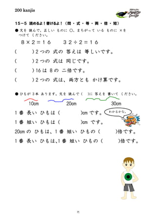 200 kanjis
１５－５ 読めるよ！書けるよ！ （問 ・ 式 ・ 等 ・ 両 ・ 倍 ・ 短）
● 文を 読んで、正しい ものに ○、まちがって いる ものに ×を
つけて ください。
８×２＝１６ ３２÷２＝１６
( ) 2 つの 式の 答えは 等しいです。
( ) 2 つの 式は 同じです。
( ) 16 は 8 の 二倍です。
( ) 2 つの 式は、両方とも かけ算です。
● ひもが 3 本 あります。文を 読んで ( )に 答えを 書いて ください。
1 番 長い ひもは ( )cm です。
1 番 短い ひもは ( )cm です。
20cm の ひもは、1 番 短い ひもの ( )倍です。
1 番 長い ひもは、1 番 短い ひもの ( )倍です。
わかるかな。
10cm 20cm 30cm
75
 