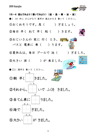 200 kanjis
１６－４ 読んでみよう！書いてみよう！ （起 ・ 急 ・ 乗 ・ 泳 ・ 波）
● ( )の 中に ひらがなで 漢字の 読みかたを 書いて ください。
①おくれそうです。急（ ）ぎましょう。
②毎日 早く ねて 早く 起（ ）きます。
③おじいさんの 家に 行く とき、
バスと 電車に 乗（ ）ります。
④夏休みは、毎日 プールで 泳（ ）ぎました。
⑤大きい 波（ ）が 来ました。
● □に 漢字を 書いて ください。
①朝 早く きました。
②それから、 いで ふくを きました。
③自てん車に りました。
④海で ぎました。
⑤大きい が きました。
お
い そ
お よ
な み
の
79
 