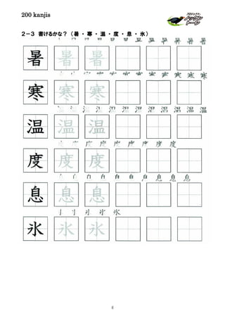 200 kanjis
２－３ 書けるかな？ （暑 ・ 寒 ・ 温 ・ 度 ・ 息 ・ 氷）
息 息 息 息 息 息 息 息 息 息
暑 暑 暑 暑 暑 暑 暑 暑 暑 暑 暑 暑
氷 氷 氷 氷 氷
度 度 度 度 度 度 度 度 度
寒 寒 寒 寒 寒 寒 寒 寒 寒 寒 寒 寒
息 息 息
度 度 度
寒 寒 寒
暑 暑 暑
温 温 温
温 温 温 温 温 温 温 温 温 温 温 温
氷 氷 氷
8
 