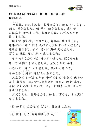 200 kanjis
１６－５ 読めるよ！書けるよ！ （起 ・ 急 ・ 乗 ・ 泳 ・ 波）
● 読みましょう。
ごはんを 食べました。お母さんは、おべんとうを
作りました。
駅まで 歩いて、それから、電車に 乗りました。
電車には、海に 行く 人が たくさん 乗って いました。
電車を おりると、すぐ 近くに 海が 見えました。
ぼくと 妹は 海の 方へ 走りました。
もう たくさんの 人が 泳いで いました。ぼくたちも
急いで 水ぎに きがえました。お父さんと 手を
つないで、海に 入りました。波が くるので、
なかなか 上手
じょうず
に 泳げませんでした。
みんなで おべんとうを 食べてから、すなで 大きい
山を 作りました。でも、ときどき 大きい 波が 来て、
山は こわれて しまいました。 何回も 山を 作って
あそびました。
お父さんも、お母さんも、妹も、ぼくも、まっ黒に
なりました。
（1) かぞく みんなで どこへ 行きましたか。
（2) 何を して あそびましたか。
今日
き ょ う
は、お父さんと、お母さんと、妹と いっしょに
海に 行きました。朝 早く 起きました。急いで
80
 