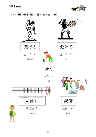 200 kanjis
１７－１ 新しい漢字 （投 ・ 受 ・ 拾 ・ 対 ・ 練）
投げる
な げ る
ขว้าง, ปา
受ける
う け る
รับ
練習
れん しゅう
ฝึกหัด8 ต่อ 5
ガンバローズ トルネードス
８対５
８ たい ５
ガンバローズ 0 0 0 3 1 0 0 3 1 8
トルネードス 0 1 0 0 0 4 0 0 0 5
拾う
ひろ う
เก็บ
81
 