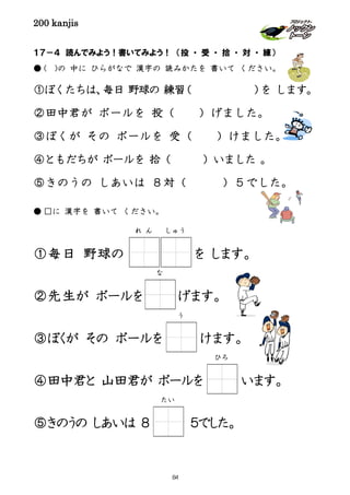 200 kanjis
１７－４ 読んでみよう！書いてみよう！ （投 ・ 受 ・ 拾 ・ 対 ・ 練）
● ( )の 中に ひらがなで 漢字の 読みかたを 書いて ください。
①ぼくたちは、毎日 野球の 練習（ ）を します。
②田中君が ボールを 投（ ）げました。
③ぼくが その ボールを 受（ ）けました。
④ともだちが ボールを 拾（ ）いました 。
⑤きのうの しあいは ８対（ ）５でした。
● □に 漢字を 書いて ください。
①毎日 野球の を します。
②先生が ボールを げます。
③ぼくが その ボールを けます。
④田中君と 山田君が ボールを います。
⑤きのうの しあいは ８ ５でした。
な
う
ひろ
れ ん しゅう
たい
84
 