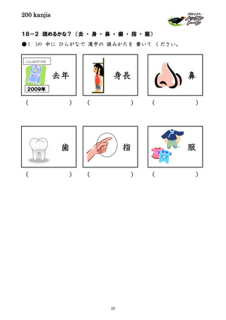 200 kanjis
１８－２ 読めるかな？ （去 ・ 身 ・ 鼻 ・ 歯 ・ 指 ・ 服）
● ( )の 中に ひらがなで 漢字の 読みかたを 書いて ください。
鼻
指 服
去年
２００９年
ことしは２０１０年
( )
( )( )( )
( ) ( )
身長
歯
87
 