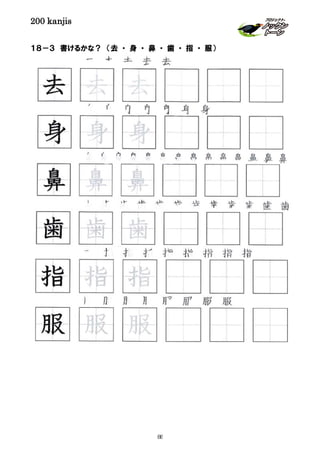 200 kanjis
１８－３ 書けるかな？ （去 ・ 身 ・ 鼻 ・ 歯 ・ 指 ・ 服）
指 指 指 指 指 指 指 指 指
去 去 去 去 去
服 服 服 服 服 服 服 服
鼻 鼻 鼻 鼻 鼻 鼻 鼻 鼻 鼻 鼻 鼻 鼻 鼻 鼻
身 身 身 身 身 身 身
指 指 指
鼻 鼻 鼻
身 身 身
去 去 去
歯 歯 歯
歯 歯 歯 歯 歯 歯 歯 歯 歯 歯 歯 歯 歯
服 服 服
88
 
